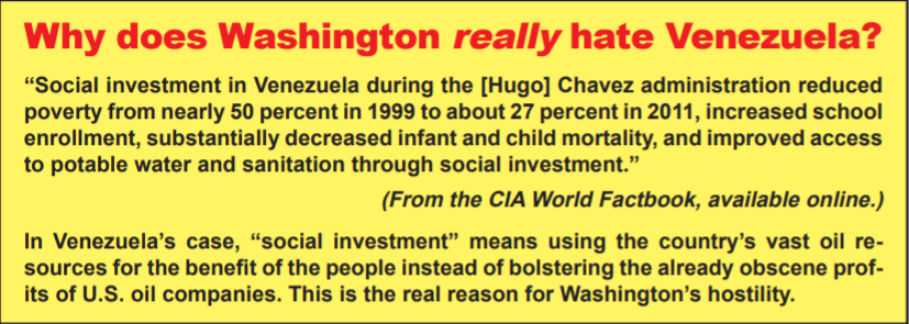 Why does Washington really hate Venezuela? From the CIA World Factbook, available online: "Social investment in Venezuela during the [Hugo] Chavez administration reduced poverty from nearly 50 percent in 1999 to about 27 percent in 2011, increased school enrollment, substantially decreased infant and child mortality, and improved access to potable water and sanitation through social investment." In Venezuela's Case, "social investment" means using the country's vast oil resources for the benefit of the people instead of bolstering the already obscene profits of U.S. oil companies. This is the real reason for Washington's hostility. 