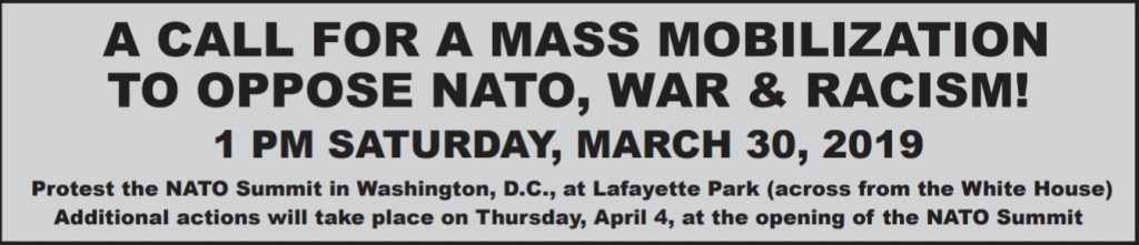Graphic text block that reads: A call for a mass mobilization to oppose NATO, war & racism! 1pm Saturday, March 30, 2019. Protest the NATO Summit in Washington, DC, at Lafayette Park (across from the White House). Additional actions will take place on Thursday, April 4, at the opening of the NATO Summit. 