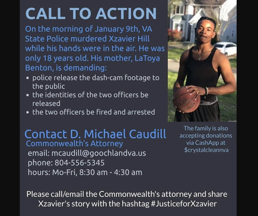 Text: On the morning of January 9th, VA State Police murdered Xzavier Hill while his hands were in the air. He was only 18 years old. His mother, LaToya Benton, is demanding: police release the dash-cam footage to the public, the identities of the two officers be released, the two officers be fired and arrested. Contact D. Michael Caudill, Commonwealth's Attorney. Email: mcaudill@goochlandva.us. Phone: 804-556-5345. Hours: Mo-Fri, 8:30am -4:30am. The family is also accepting donation via CashApp at $crystalcleanva. Please call/email the Commonwealth's attorney and share Xzavier's story with the hashtag #JusticeforXzavier. 