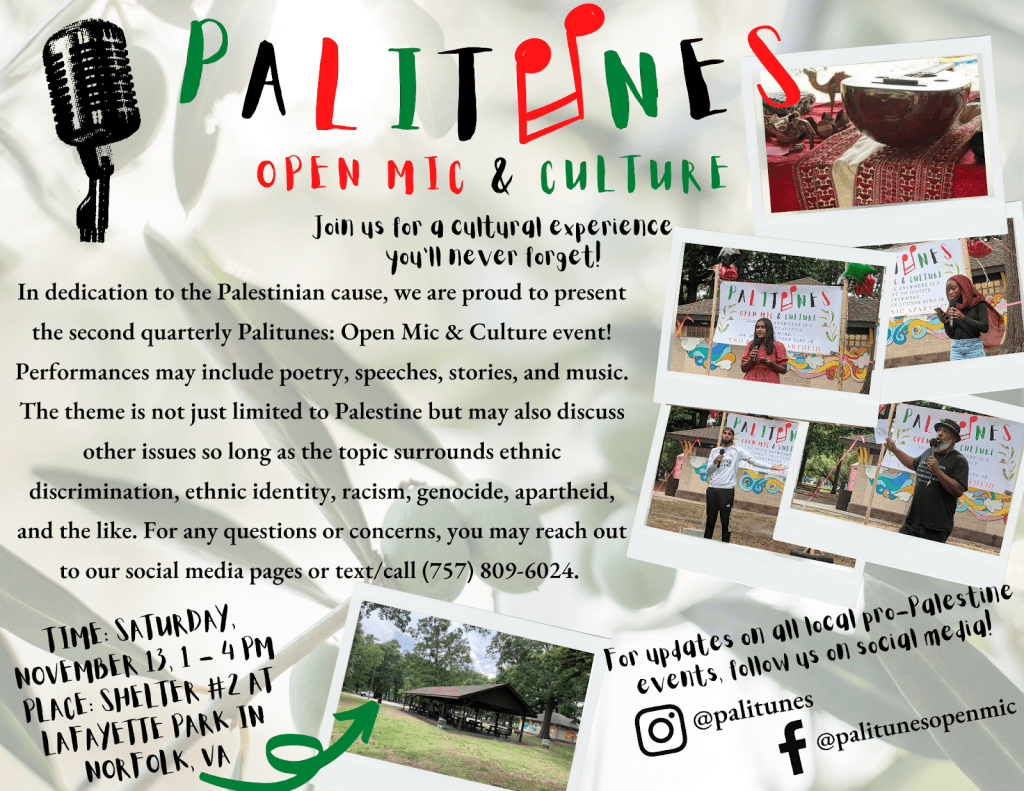 Palitunes Open Mic and Culture: Join us for a cultural experience you'll never forget! In dedication to the Palestinian cause, we are proud to present the second quarterly Palitunes: Open Mic and Culture event! Performances may include poetry, speeches, stories, and music. The Theme is not just limited to Palestine but may also discuss other issues so long as the topic surrounds ethnic discrimination, ethnic identity, racism, genocide, apartheid, and the like. For any questions or concerns, you may reach out to our social media pages or text/call 757-809-6024. Time: Saturday, November 13, 1-4pm. Place: Shelter #2 at Lafayette Park in Norfolk, VA. For updates on all local pro-Palestine events, follow us on social media! Instagram @palitunes, Facebook @palitunesopenmic