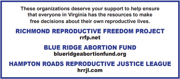 These orgs deserve your support to help ensure that everyone in Virginia has the resources to make free decisions about their own reproductive lives. 

Richmond Reproductive Freedom Project: rrfp.net

Blue Ridge Abortion Fund: blueridgeabortionfund.org

Hampton Roads Reproduction Justice League: hrrjl.com